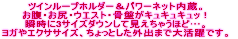 ツインループホルダー&パワーネット内蔵。 お腹・お尻・ウエスト・骨盤がキュキュキュッ! 瞬時に3サイズダウンして見えちゃうほど…。 ヨガやエクササイズ、ちょっとした外出まで大活躍です。