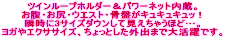 ツインループホルダー＆パワーネット内蔵。 お腹・お尻・ウエスト・骨盤がキュキュキュッ！ 瞬時に3サイズダウンして見えちゃうほど…。 ヨガやエクササイズ、ちょっとした外出まで大活躍です。