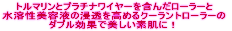 トルマリンとプラチナワイヤーを含んだローラーと 水溶性美容液の浸透を高めるクーラントローラーの ダブル効果で美しい素肌に!