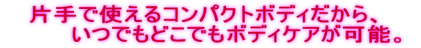 片手で使えるコンパクトボディだから、 　　　　いつでもどこでもボディケアが可能。