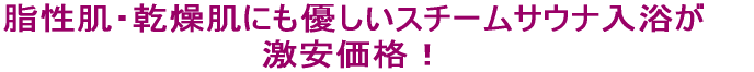 脂性肌・乾燥肌にも優しいスチームサウナ入浴が 激安価格!