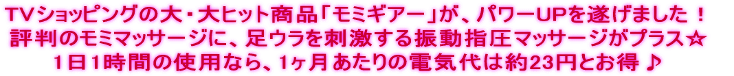 TVショッピングの大・大ヒット商品「モミギアー」が、パワーUPを遂げました！ 評判のモミマッサージに、足ウラを刺激する振動指圧マッサージがプラス☆ 1日1時間の使用なら、1ヶ月あたりの電気代は約23円とお得♪ 