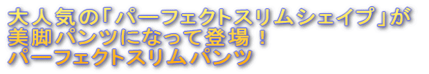 大人気の「パーフェクトスリムシェイプ」が 美脚パンツになって登場！ パーフェクトスリムパンツ