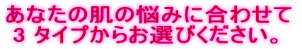 あなたの肌の悩みに合わせて 3 タイプからお選びください。